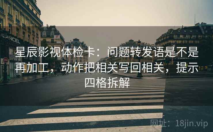 星辰影视体检卡:问题转发语是不是再加工,动作把相关写回相关,提示四格拆解 星辰影视体检卡:问题转发语是不是再加工,动作把相关写回相关,提示四格拆解