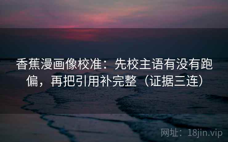 香蕉漫画像校准:先校主语有没有跑偏,再把引用补完整(证据三连) 香蕉漫画像校准:先校主语有没有跑偏,再把引用补完整(证据三连)