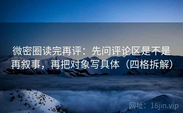 微密圈读完再评:先问评论区是不是再叙事,再把对象写具体(四格拆解) 微密圈读完再评:先问评论区是不是再叙事,再把对象写具体(四格拆解)